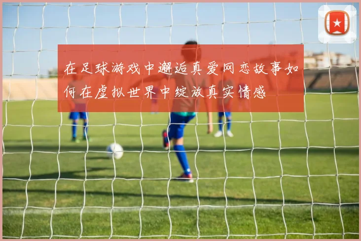 在足球游戏中邂逅真爱网恋故事如何在虚拟世界中绽放真实情感