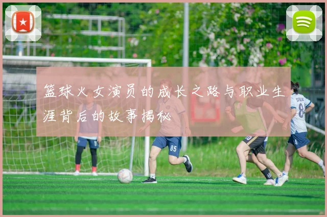 篮球火女演员的成长之路与职业生涯背后的故事揭秘