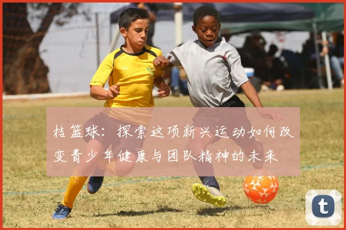 桔篮球：探索这项新兴运动如何改变青少年健康与团队精神的未来