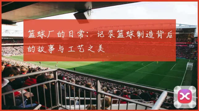 篮球厂的日常：记录篮球制造背后的故事与工艺之美