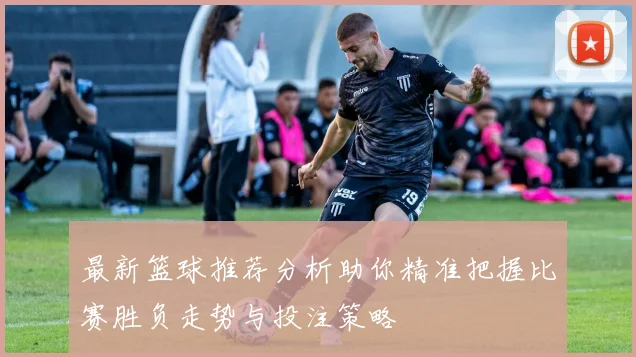 最新篮球推荐分析助你精准把握比赛胜负走势与投注策略