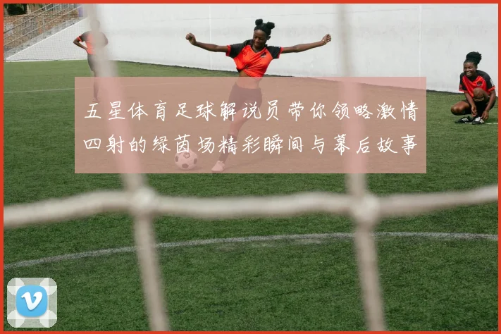 五星体育足球解说员带你领略激情四射的绿茵场精彩瞬间与幕后故事