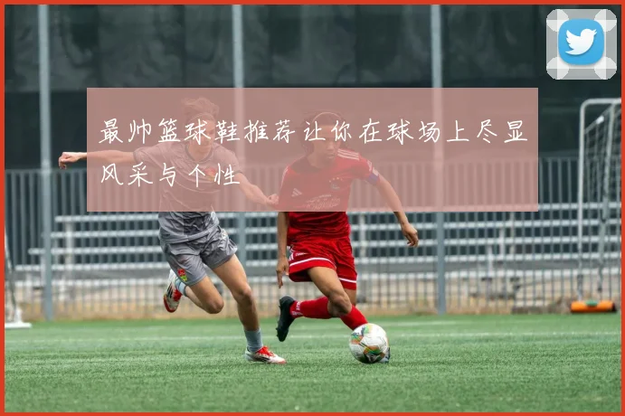 最帅篮球鞋推荐让你在球场上尽显风采与个性