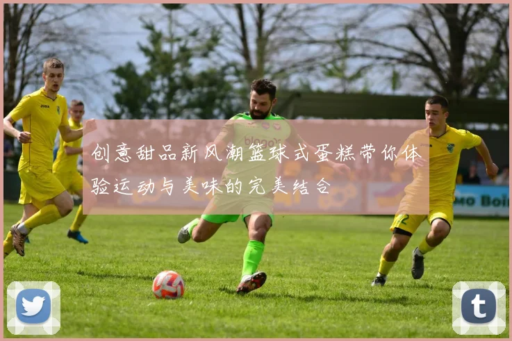 创意甜品新风潮篮球式蛋糕带你体验运动与美味的完美结合