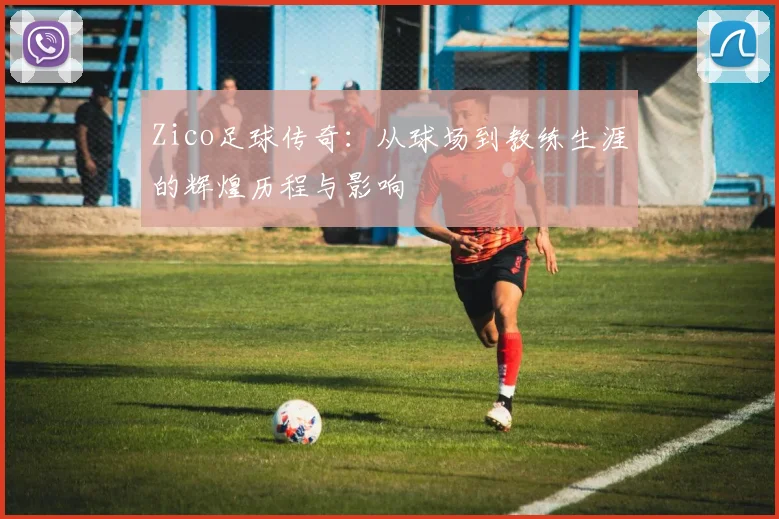 Zico足球传奇：从球场到教练生涯的辉煌历程与影响